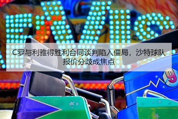 C罗与利雅得胜利合同谈判陷入僵局，沙特球队报价分歧成焦点