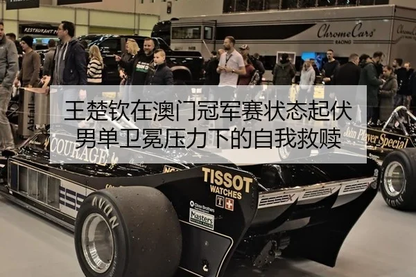 王楚钦在澳门冠军赛状态起伏 男单卫冕压力下的自我救赎
