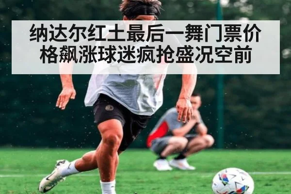 纳达尔红土最后一舞门票价格飙涨球迷疯抢盛况空前