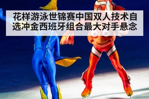 花样游泳世锦赛中国双人技术自选冲金西班牙组合最大对手悬念